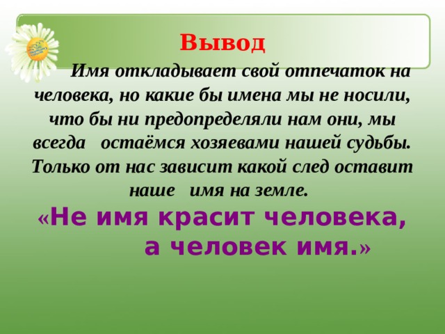 Вывод  Имя откладывает свой отпечаток на человека, но какие бы имена мы не носили, что бы ни предопределяли нам они, мы всегда остаёмся хозяевами нашей судьбы. Только от нас зависит какой след оставит наше имя на земле.  « Не имя красит человека,  а человек имя. »  