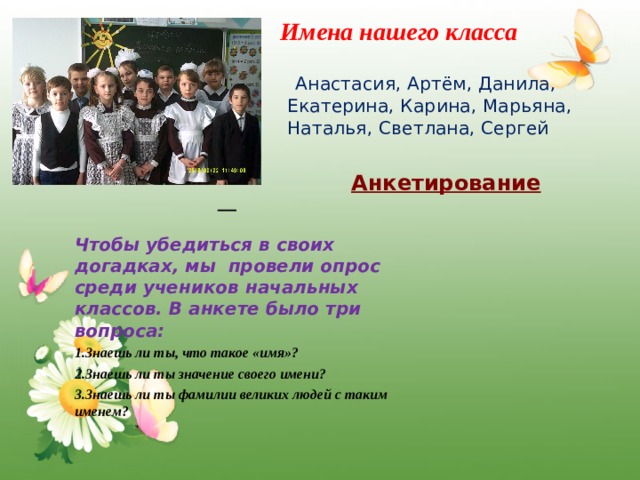 Имена нашего класса  Анастасия, Артём, Данила, Екатерина, Карина, Марьяна, Наталья, Светлана, Сергей Анкетирование  Чтобы убедиться в своих догадках, мы провели опрос среди учеников начальных классов. В анкете было три вопроса:  1.Знаешь ли ты, что такое «имя»? 2.Знаешь ли ты значение своего имени? 3.Знаешь ли ты фамилии великих людей с таким именем? 