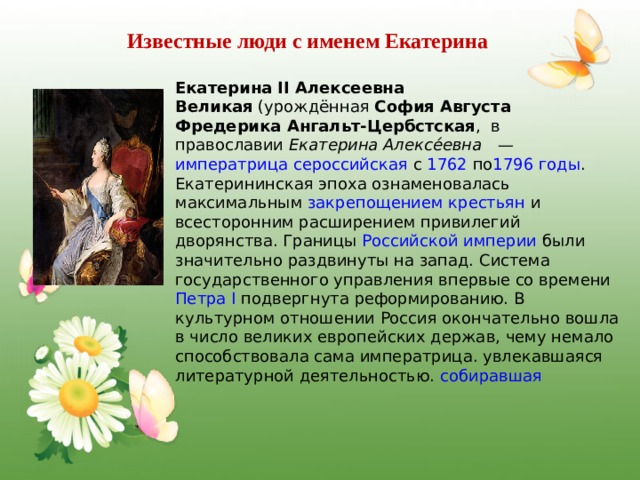 Известные люди с именем Екатерина Екатерина II Алексеевна Великая  (урождённая  София Августа Фредерика Ангальт-Цербстская ,  в православии  Екатерина Алексе́евна —  императрица сероссийская  с  1762  по 1796 годы . Екатерининская эпоха ознаменовалась максимальным  закрепощением крестьян  и всесторонним расширением привилегий дворянства. Границы  Российской империи  были значительно раздвинуты на запад. Система государственного управления впервые со времени  Петра I  подвергнута реформированию. В культурном отношении Россия окончательно вошла в число великих европейских держав, чему немало способствовала сама императрица. увлекавшаяся литературной деятельностью.  собиравшая  