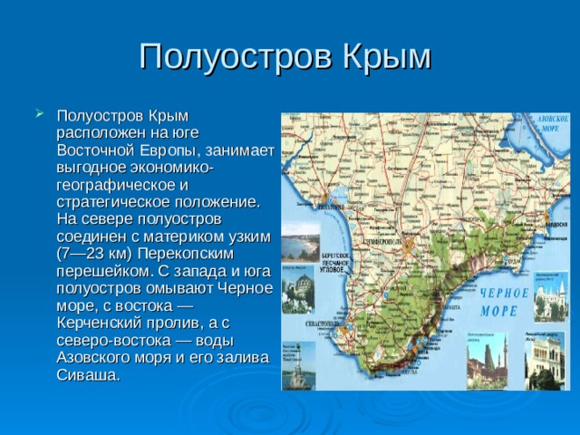 Полуостров Крым Полуостров Крым расположен на юге Восточной Европы, занимает выгодное экономико-географическое и стратегическое положение. На севере полуостров соединен с материком узким (7—23 км) Перекопским перешейком. С запада и юга полуостров омывают Черное море, с востока — Керченский пролив, а с северо-востока — воды Азовского моря и его залива Сиваша. 