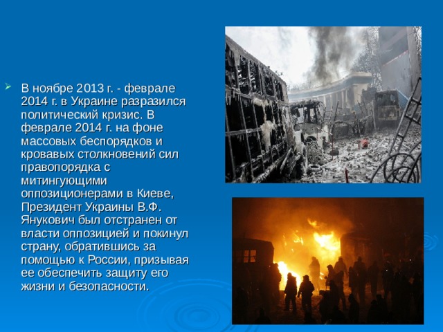 В ноябре 2013 г. - феврале 2014 г. в Украине разразился политический кризис. В феврале 2014 г. на фоне массовых беспорядков и кровавых столкновений сил правопорядка с митингующими оппозиционерами в Киеве, Президент Украины В.Ф. Янукович был отстранен от власти оппозицией и покинул страну, обратившись за помощью к России, призывая ее обеспечить защиту его жизни и безопасности. 