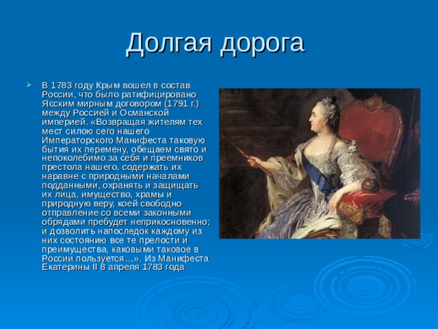 Долгая дорога В 1783 году Крым вошел в состав России, что было ратифицировано Ясским мирным договором (1791 г.) между Россией и Османской империей. «Возвращая жителям тех мест силою сего нашего Императорского Манифеста таковую бытия их перемену, обещаем свято и непоколебимо за себя и преемников престола нашего, содержать их наравне с природными началами подданными, охранять и защищать их лица, имущество, храмы и природную веру, коей свободно отправление со всеми законными обрядами пребудет неприкосновенно; и дозволить напоследок каждому из них состоянию все те прелости и преимущества, каковыми таковое в России пользуется…». Из Манифеста Екатерины II 8 апреля 1783 года 