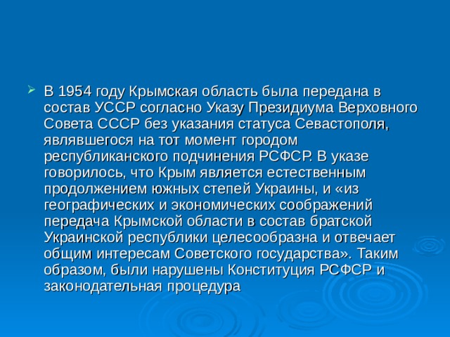 В 1954 году Крымская область была передана в состав УССР согласно Указу Президиума Верховного Совета СССР без указания статуса Севастополя, являвшегося на тот момент городом республиканского подчинения РСФСР. В указе говорилось, что Крым является естественным продолжением южных степей Украины, и «из географических и экономических соображений передача Крымской области в состав братской Украинской республики целесообразна и отвечает общим интересам Советского государства». Таким образом, были нарушены Конституция РСФСР и законодательная процедура 