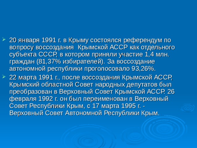20 января 1991 г. в Крыму состоялся референдум по вопросу воссоздания Крымской АССР как отдельного субъекта СССР, в котором приняли участие 1,4 млн. граждан (81,37% избирателей). За воссоздание автономной республики проголосовало 93,26%. 22 марта 1991 г., после воссоздания Крымской АССР, Крымский областной Совет народных депутатов был преобразован в Верховный Совет Крымской АССР. 26 февраля 1992 г. он был переименован в Верховный Совет Республики Крым, с 17 марта 1995 г. - Верховный Совет Автономной Республики Крым. 
