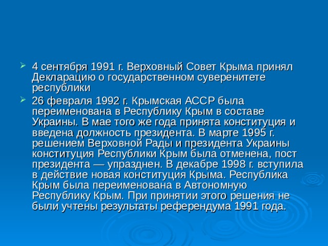 4 сентября 1991 г. Верховный Совет Крыма принял Декларацию о государственном суверенитете республики 26 февраля 1992 г. Крымская АССР была переименована в Республику Крым в составе Украины. В мае того же года принята конституция и введена должность президента. В марте 1995 г. решением Верховной Рады и президента Украины конституция Республики Крым была отменена, пост президента — упразднен. В декабре 1998 г. вступила в действие новая конституция Крыма. Республика Крым была переименована в Автономную Республику Крым. При принятии этого решения не были учтены результаты референдума 1991 года. 