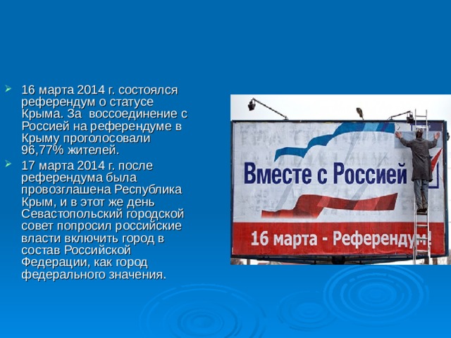 16 марта 2014 г. состоялся референдум о статусе Крыма. За воссоединение с Россией на референдуме в Крыму проголосовали 96,77% жителей. 17 марта 2014 г. после референдума была провозглашена Республика Крым, и в этот же день Севастопольский городской совет попросил российские власти включить город в состав Российской Федерации, как город федерального значения. 