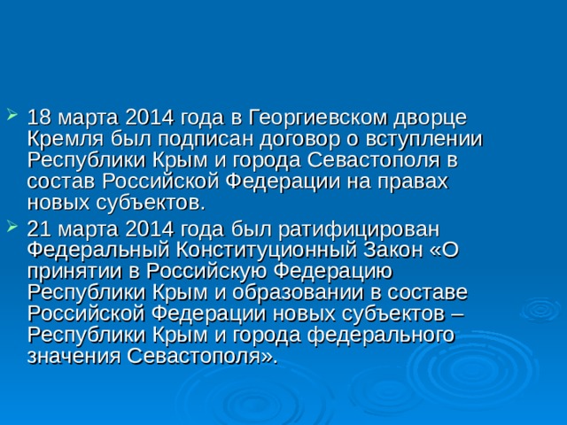 18 марта 2014 года в Георгиевском дворце Кремля был подписан договор о вступлении Республики Крым и города Севастополя в состав Российской Федерации на правах новых субъектов. 21 марта 2014 года был ратифицирован Федеральный Конституционный Закон «О принятии в Российскую Федерацию Республики Крым и образовании в составе Российской Федерации новых субъектов – Республики Крым и города федерального значения Севастополя». 