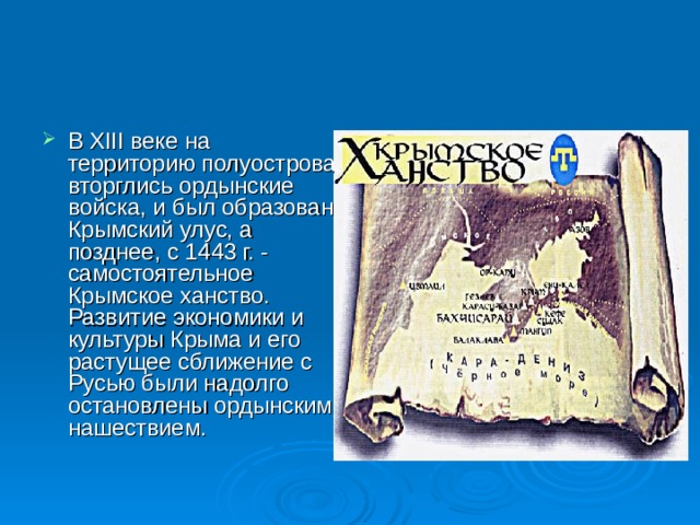 В XIII веке на территорию полуострова вторглись ордынские войска, и был образован Крымский улус, а позднее, с 1443 г. - самостоятельное Крымское ханство. Развитие экономики и культуры Крыма и его растущее сближение с Русью были надолго остановлены ордынским нашествием. 