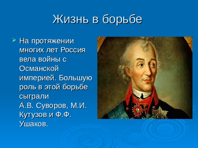 Жизнь в борьбе На протяжении многих лет Россия вела войны с Османской империей. Большую роль в этой борьбе сыграли А.В. Суворов, М.И. Кутузов и Ф.Ф. Ушаков. 