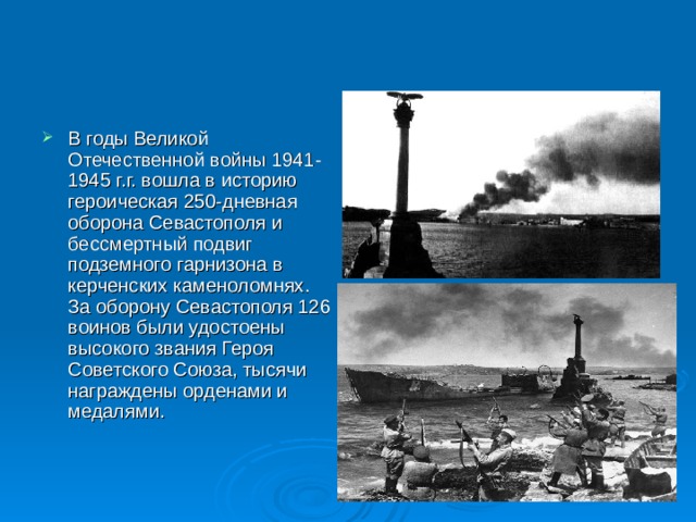 В годы Великой Отечественной войны 1941-1945 г.г. вошла в историю героическая 250-дневная оборона Севастополя и бессмертный подвиг подземного гарнизона в керченских каменоломнях. За оборону Севастополя 126 воинов были удостоены высокого звания Героя Советского Союза, тысячи награждены орденами и медалями. 