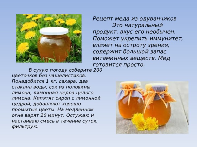 Рецепт меда из одуванчиков  Это натуральный продукт, вкус его необычен. Поможет укрепить иммунитет, влияет на остроту зрения, содержит большой запас витаминных веществ. Мед готовится просто.  В сухую погоду соберите 200 цветочков без чашелистиков. Понадобится 1 кг. сахара, два стакана воды, сок из половины лимона, лимонная цедра целого лимона. Кипятят сироп с лимонной цедрой, добавляют хорошо промытые цветы. На медленном огне варят 20 минут. Остужаю и настаиваю смесь в течение суток, фильтрую. 
