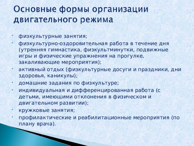 физкультурные занятия; физкультурно-оздоровительная работа в течение дня (утренняя гимнастика, физкультминутки, подвижные игры и физические упражнения на прогулке, закаливающие мероприятия); активный отдых (физкультурные досуги и праздники, дни здоровья, каникулы); домашние задания по физкультуре; индивидуальная и дифференцированная работа (с детьми, имеющими отклонения в физическом и двигательном развитии); кружковые занятия; профилактические и реабилитационные мероприятия (по плану врача). 