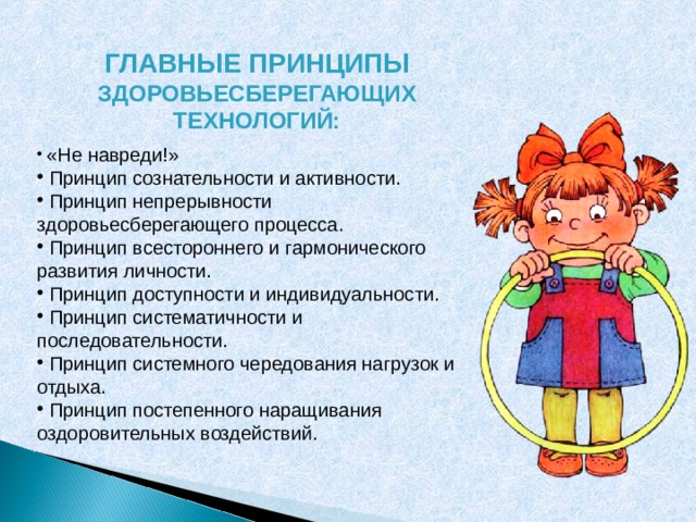  ГЛАВНЫЕ ПРИНЦИПЫ ЗДОРОВЬЕСБЕРЕГАЮЩИХ ТЕХНОЛОГИЙ:   «Не навреди!»  Принцип сознательности и активности.  Принцип непрерывности здоровьесберегающего процесса.  Принцип всестороннего и гармонического развития личности.  Принцип доступности и индивидуальности.  Принцип систематичности и последовательности.  Принцип системного чередования нагрузок и отдыха.  Принцип постепенного наращивания оздоровительных воздействий. 