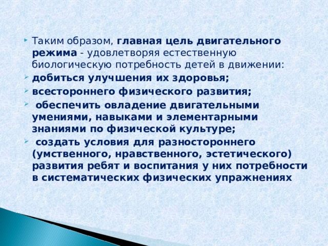 Таким образом, главная цель двигательного режима - удовлетворяя естественную биологическую потребность детей в движении: добиться улучшения их здоровья; всестороннего физического развития;  обеспечить овладение двигательными умениями, навыками и элементарными знаниями по физической культуре;  создать условия для разностороннего (умственного, нравственного, эстетического) развития ребят и воспитания у них потребности в систематических физических упражнениях  