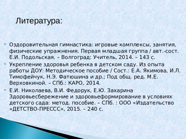 Литература: Оздоровительная гимнастика: игровые комплексы, занятия, физические упражнения. Первая младшая группа / авт.-сост. Е.И. Подольская. – Волгоград: Учитель, 2014. – 143 с. Укрепление здоровья ребенка в детском саду. Из опыта работы ДОУ: Методическое пособие / Сост.: Е.А. Якимова, И.Л. Тимофейчук, Н.Э. Фатюшина и др.; Под общ. ред. М.Е. Верховкиной. – СПб.: КАРО, 2014. Е.И. Николаева, В.И. Федорук, Е.Ю. Захарина Здоровьесбережение и здоровьеформирование в условиях детского сада: метод. пособие. – СПб. : ООО «Издательство «ДЕТСТВО-ПРЕССС», 2015. – 240 с.    