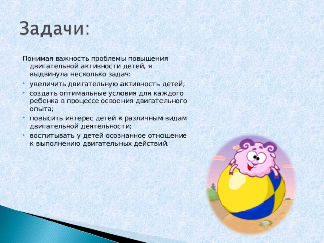 Понимая важность проблемы повышения двигательной активности детей, я выдвинула несколько задач: увеличить двигательную активность детей; создать оптимальные условия для каждого ребенка в процессе освоения двигательного опыта; повысить интерес детей к различным видам двигательной деятельности; воспитывать у детей осознанное отношение к выполнению двигательных действий.  