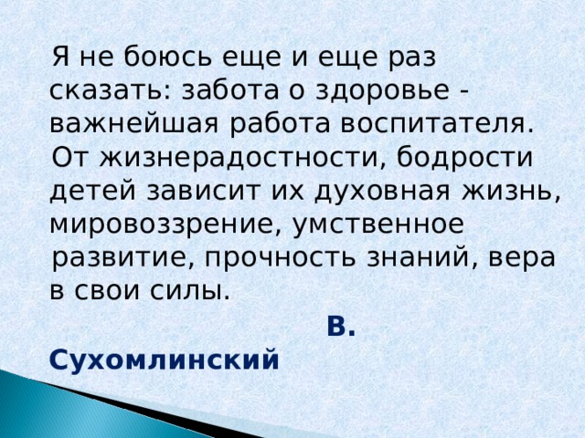  Я не боюсь еще и еще раз сказать: забота о здоровье - важнейшая работа воспитателя.  От жизнерадостности, бодрости детей зависит их духовная жизнь, мировоззрение, умственное  развитие, прочность знаний, вера в свои силы.  В. Сухомлинский  