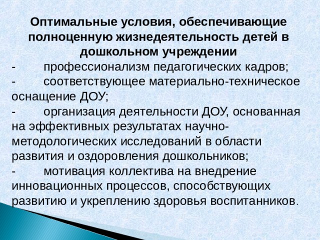 Оптимальные условия, обеспечивающие полноценную жизнедеятельность детей в дошкольном учреждении - профессионализм педагогических кадров; - соответствующее материально-техническое оснащение ДОУ; - организация деятельности ДОУ, основанная на эффективных результатах научно-методологических исследований в области развития и оздоровления дошкольников; - мотивация коллектива на внедрение инновационных процессов, способствующих развитию и укреплению здоровья воспитанников . 