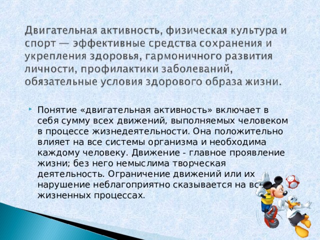 Понятие «двигательная активность» включает в себя сумму всех движений, выполняемых человеком в процессе жизнедеятельности. Она положительно влияет на все системы организма и необходима каждому человеку. Движение - главное проявление жизни; без него немыслима творческая деятельность. Ограничение движений или их нарушение неблагоприятно сказывается на всех жизненных процессах.  
