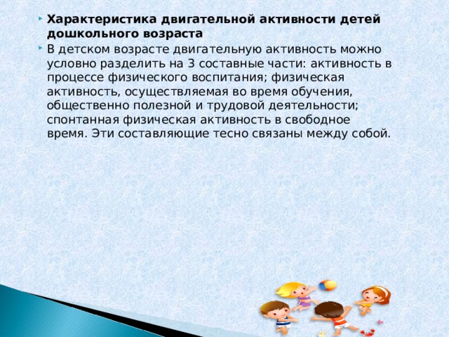 Характеристика двигательной активности детей дошкольного возраста В детском возрасте двигательную активность можно условно разделить на 3 составные части: активность в процессе физического воспитания; физическая активность, осуществляемая во время обучения, общественно полезной и трудовой деятельности; спонтанная физическая активность в свободное время. Эти составляющие тесно связаны между собой.  