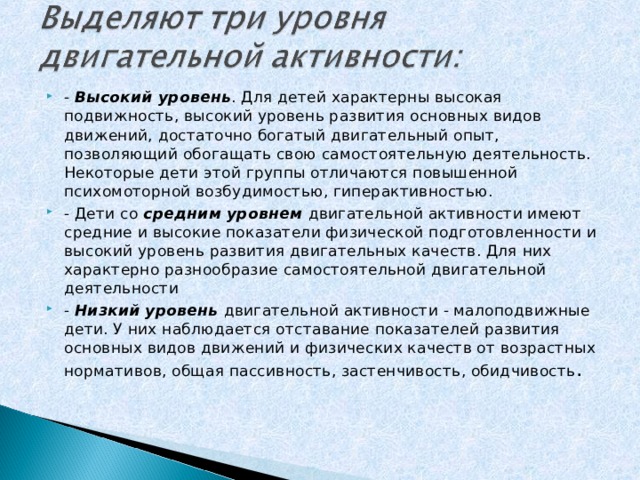 -  Высокий уровень . Для детей характерны высокая подвижность, высокий уровень развития основных видов движений, достаточно богатый двигательный опыт, позволяющий обогащать свою самостоятельную деятельность. Некоторые дети этой группы отличаются повышенной психомоторной возбудимостью, гиперактивностью. - Дети со  средним уровнем  двигательной активности имеют средние и высокие показатели физической подготовленности и высокий уровень развития двигательных качеств. Для них характерно разнообразие самостоятельной двигательной деятельности -  Низкий уровень  двигательной активности - малоподвижные дети. У них наблюдается отставание показателей развития основных видов движений и физических качеств от возрастных нормативов, общая пассивность, застенчивость, обидчивость .  