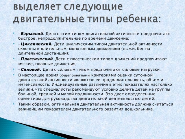 -  Взрывной . Дети с этим типом двигательной активности предпочитают быстрое, непродолжительное по времени движение; -  Циклический.  Дети циклическим типом двигательной активности склонны к длительным, монотонным движениям (лыжи, бег на длительной дистанции); -  Пластический . Дети с пластическим типом движений предпочитают мягкие, плавные движения; -  Силовой.  Дети с силовым типом предпочитают силовые нагрузки. В настоящее время общепринятыми критериями оценки суточной двигательной активности являются: ее продолжительность, объем и интенсивность. Индивидуальные различия в этих показателях настолько велики, что специалисты рекомендуют условно делить детей на группы большой, средней и малой подвижности. Это дает определенные ориентиры для руководства двигательной деятельностью детей. Таким образом, оптимальная двигательная активность должна считаться важнейшим показателем двигательного развития дошкольника.  