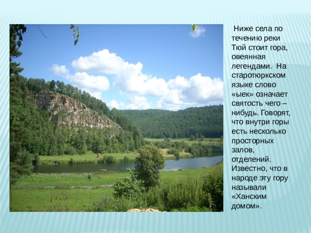  Ниже села по течению реки Тюй стоит гора, овеянная легендами. На старотюркском языке слово «ыек» означает святость чего – нибудь. Говорят, что внутри горы есть несколько просторных залов, отделений. Известно, что в народе эту гору называли «Ханским домом». 