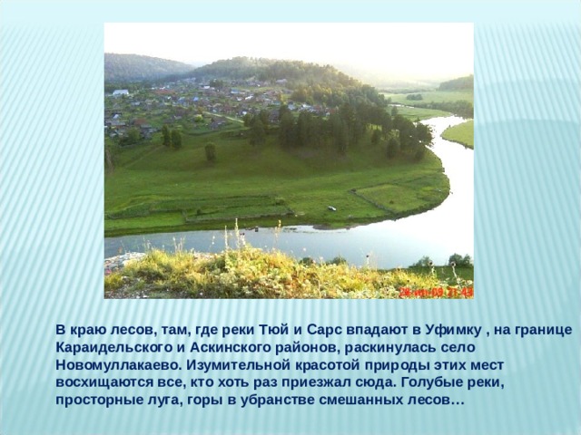 В краю лесов, там, где реки Тюй и Сарс впадают в Уфимку , на границе Караидельского и Аскинского районов, раскинулась село Новомуллакаево. Изумительной красотой природы этих мест восхищаются все, кто хоть раз приезжал сюда. Голубые реки, просторные луга, горы в убранстве смешанных лесов… 