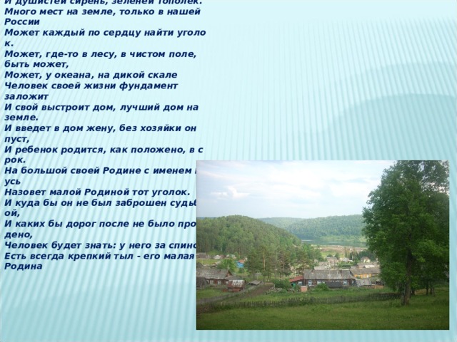 А   в   родимом   краю   и   березки   другие , И   душистей   сирень ,   зеленей   тополек . Много   мест   на   земле ,   только   в   нашей России Может   каждый   по   сердцу   найти   уголок . Может ,   где - то   в   лесу ,   в   чистом   поле , быть   может , Может ,   у   океана ,   на   дикой   скале Человек   своей   жизни   фундамент заложит И   свой   выстроит   дом ,   лучший   дом   на земле . И   введет   в   дом   жену ,   без   хозяйки   он пуст , И   ребенок   родится ,   как   положено ,   в   срок. На   большой   своей   Родине   с   именем   Русь Назовет   малой   Родиной   тот   уголок . И   куда   бы   он   не   был   заброшен   судьбой , И   каких   бы   дорог   после   не   было   пройдено , Человек   будет   знать :   у   него   за   спиной Есть   всегда   крепкий   тыл   -   его   малая Родина  