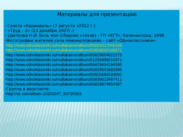  Материалы для презентации:  Газета «Караидель» (7 августа «2012 г.)  «Труд – 2» (13 декабря 2007г.)  Цветкова Н.И. Боль моя (сборник стихов) – ГП «КГТ», Калининград, 1998 Фотографии жителей села Новомуллакаево – сайт «Одноклассники»: http://www.odnoklassniki.ru/mullakaevo/album/50829317046339 http://www.odnoklassniki.ru/mullakaevo/album/50858550165571 http://www.odnoklassniki.ru/mullakaevo/album/50829654622275 http://www.odnoklassniki.ru/mullakaevo/album/51255898210371 http://www.odnoklassniki.ru/mullakaevo/album/50829654294595 http://www.odnoklassniki.ru/mullakaevo/album/50829542883395 http://www.odnoklassniki.ru/mullakaevo/album/50925688193091 http://www.odnoklassniki.ru/mullakaevo/album/50830013497411 http://www.odnoklassniki.ru/mullakaevo/album/50829874954307 Группа в вконтакте: http://vk.com/album-10203247_93735563  