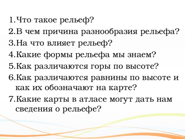 Что такое рельеф? В чем причина разнообразия рельефа? На что влияет рельеф? Какие формы рельефа мы знаем? Как различаются горы по высоте? Как различаются равнины по высоте и как их обозначают на карте? Какие карты в атласе могут дать нам  сведения о рельефе? 