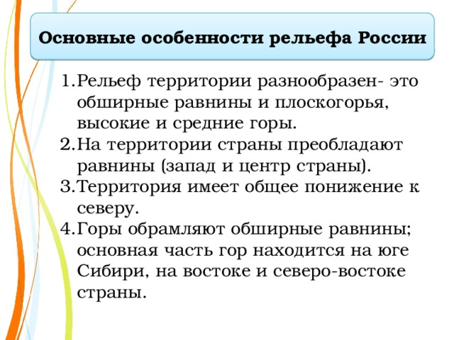Основные особенности рельефа России Рельеф территории разнообразен- это  обширные равнины и плоскогорья,  высокие и средние горы. На территории страны преобладают  равнины (запад и центр страны). Территория имеет общее понижение к северу. Горы обрамляют обширные равнины; основная часть гор находится на юге  Сибири, на востоке и северо-востоке  страны. 