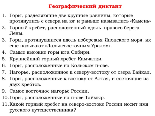 Географический диктант Горы, разделяющие две крупные равнины, которые  протянулись с севера на юг и раньше назывались «Камень» Горный хребет, расположенный вдоль правого берега  Лены. Горы, протянувшиеся вдоль побережья Японского моря, их еще называют «Дальневосточным Уралом». Самые высокие горы юга Сибири. Крупнейший горный хребет Камчатки. Горы, расположенные на Кольском п-ове. Нагорье, расположенное к северу-востоку от озера Байкал. Горы, расположенные к востоку от Алтая, и состоящие из  двух хребтов. Самое восточное нагорье России. Горы, расположенные на п-ове Таймыр. Какой горный хребет на северо-востоке России носит имя русского путешественника? 