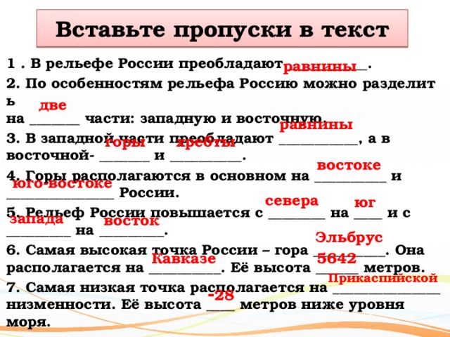 Вставьте пропуски в текст равнины 1 . В рельефе России преобладают ___________. 2. По особенностям рельефа Россию можно разделить  на _______ части: западную и восточную. 3. В западной части преобладают ___________, а в  восточной- _______ и __________. 4. Горы располагаются в основном на __________ и  _______________ России. 5. Рельеф России повышается с ________ на ____ и с  _________ на _________. 6. Самая высокая точка России – гора __________. Она  располагается на __________. Её высота ______ метров. 7. Самая низкая точка располагается на _______________ низменности. Её высота ____ метров ниже уровня  моря. две равнины хребты горы востоке юго-востоке севера юг запада восток Эльбрус Кавказе 5642 Прикаспийской - 28 