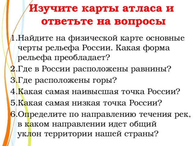 Изучите карты атласа и  ответьте на вопросы Найдите на физической карте основные  черты рельефа России. Какая форма  рельефа преобладает? Где в России расположены равнины? Где расположены горы? Какая самая наивысшая точка России? Какая самая низкая точка России? Определите по направлению течения рек, в каком направлении идет общий  уклон территории нашей страны? 