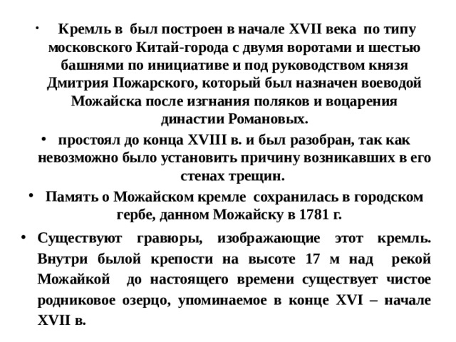  Кремль в был построен в начале XVII века по типу московского Китай-города с двумя воротами и шестью башнями по инициативе и под руководством князя Дмитрия Пожарского, который был назначен воеводой Можайска после изгнания поляков и воцарения династии Романовых. простоял до конца XVIII в. и был  разобран, так как невозможно было установить причину возникавших в его стенах трещин. Память о Можайском кремле сохранилась в городском гербе, данном Можайску в 1781 г.    Существуют гравюры, изображающие этот кремль. Внутри былой крепости на высоте 17 м над рекой Можайкой до настоящего времени существует чистое родниковое озерцо, упоминаемое в конце XVI – начале XVII в.  