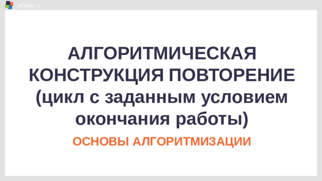 АЛГОРИТМИЧЕСКАЯ КОНСТРУКЦИЯ ПОВТОРЕНИЕ (цикл с заданным условием окончания работы) ОСНОВЫ АЛГОРИТМИЗАЦИИ 