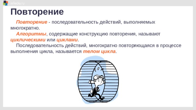 Повторение Повторение - последовательность действий, выполняемых многократно. Алгоритмы , содержащие конструкцию повторения, называют циклическими или циклами . Последовательность действий, многократно повторяющаяся в процессе выполнения цикла, называется телом цикла . 