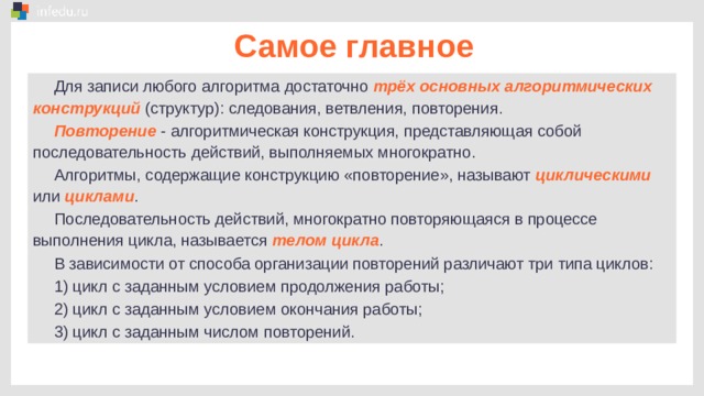 Самое главное Для записи любого алгоритма достаточно трёх основных алгоритмических конструкций (структур): следования, ветвления, повторения. Повторение - алгоритмическая конструкция, представляющая собой последовательность действий, выполняемых многократно. Алгоритмы, содержащие конструкцию «повторение», называют циклическими или циклами . Последовательность действий, многократно повторяющаяся в процессе выполнения цикла, называется телом цикла . В зависимости от способа организации повторений различают три типа циклов: 1) цикл с заданным условием продолжения работы; 2) цикл с заданным условием окончания работы; 3) цикл с заданным числом повторений. 