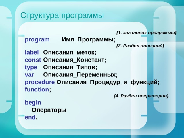 Структура программы  {1. заголовок программы} program   Имя_Программы;   { 2. Раздел описаний } label   Описания_меток; const   Описания_Констант; type   Описания_Типов; var   Описания_Переменных; procedure  Описания_Процедур_и_функций; function ;  { 4. Раздел операторов } begin  Операторы e nd . 