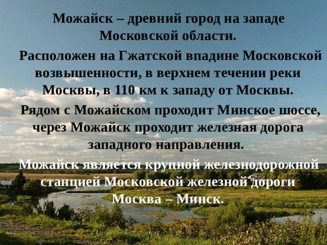  Можайск – древний город на западе Московской области.  Расположен на Гжатской впадине Московской возвышенности, в верхнем течении реки Москвы, в 110 км к западу от Москвы.  Рядом с Можайском проходит Минское шоссе, через Можайск проходит железная дорога западного направления.  Можайск является крупной железнодорожной станцией Московской железной дороги Москва – Минск. 