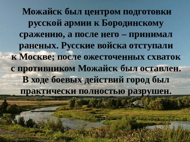  Можайск был центром подготовки русской армии к Бородинскому сражению, а после него – принимал раненых. Русские войска отступали к Москве; после ожесточенных схваток с противником Можайск был оставлен. В ходе боевых действий город был практически полностью разрушен. 