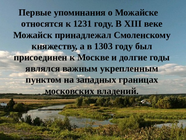 Первые упоминания о Можайске относятся к 1231 году. В XIII веке Можайск принадлежал Смоленскому княжеству, а в 1303 году был присоединен к Москве и долгие годы являлся важным укрепленным пунктом на западных границах московских владений. 