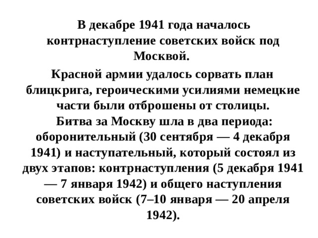  В декабре 1941 года началось контрнаступление советских войск под Москвой.  Красной армии удалось сорвать план блицкрига, героическими усилиями немецкие части были отброшены от столицы.  Битва за Москву шла в два периода: оборонительный (30 сентября — 4 декабря 1941) и наступательный, который состоял из двух этапов: контрнаступления (5 декабря 1941 — 7 января 1942) и общего наступления советских войск (7–10 января — 20 апреля 1942). 
