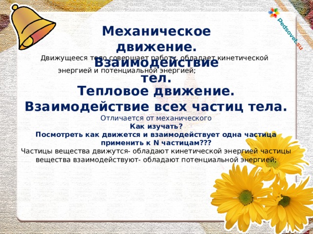 Механическое движение. Взаимодействие тел. Движущееся тело совершает работу, обладает кинетической энергией и потенциальной энергией; Тепловое движение. Взаимодействие всех частиц тела. Отличается от механического Как изучать? Посмотреть как движется и взаимодействует одна частица применить к N частицам??? Частицы вещества движутся- обладают кинетической энергией частицы вещества взаимодействуют- обладают потенциальной энергией;   