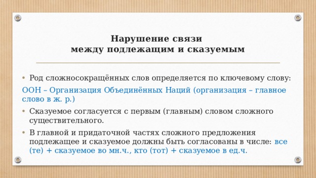 Нарушение связи  между подлежащим и сказуемым   Род сложносокращённых слов определяется по ключевому слову: ООН – Организация Объединённых Наций (организация – главное слово в ж. р.) Сказуемое согласуется с первым (главным) словом сложного существительного. В главной и придаточной частях сложного предложения подлежащее и сказуемое должны быть согласованы в числе: все (те) + сказуемое во мн.ч., кто (тот) + сказуемое в ед.ч. 