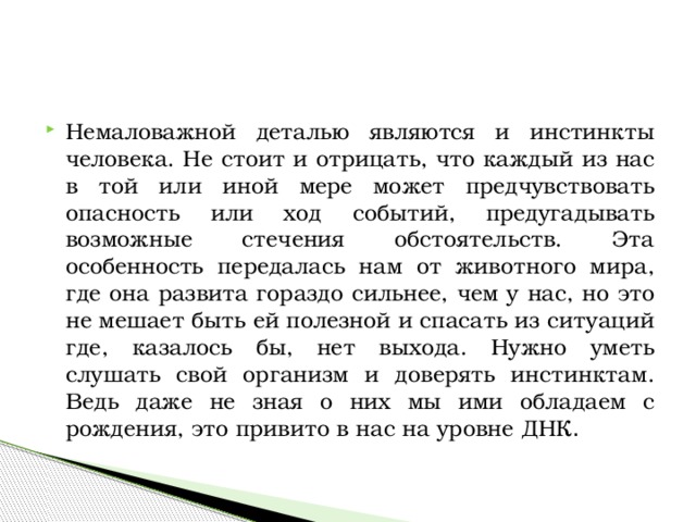 Немаловажной деталью являются и инстинкты человека. Не стоит и отрицать, что каждый из нас в той или иной мере может предчувствовать опасность или ход событий, предугадывать возможные стечения обстоятельств. Эта особенность передалась нам от животного мира, где она развита гораздо сильнее, чем у нас, но это не мешает быть ей полезной и спасать из ситуаций где, казалось бы, нет выхода. Нужно уметь слушать свой организм и доверять инстинктам. Ведь даже не зная о них мы ими обладаем с рождения, это привито в нас на уровне ДНК . 