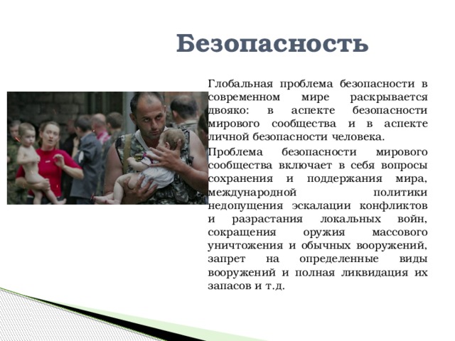Безопасность Глобальная проблема безопасности в современном мире раскрывается двояко: в аспекте безопасности мирового сообщества и в аспекте личной безопасности человека. Проблема безопасности мирового сообщества включает в себя вопросы сохранения и поддержания мира, международной политики недопущения эскалации конфликтов и разрастания локальных войн, сокращения оружия массового уничтожения и обычных вооружений, запрет на определенные виды вооружений и полная ликвидация их запасов и т.д. 