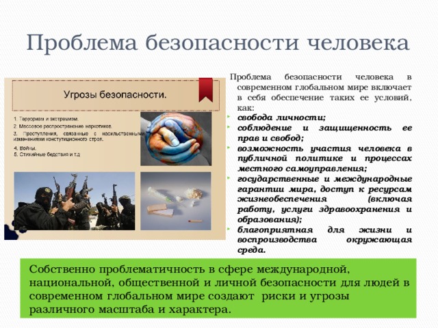 Проблема безопасности человека Проблема безопасности человека в современном глобальном мире включает в себя обеспечение таких ее условий, как: свобода личности; соблюдение и защищенность ее прав и свобод; возможность участия человека в публичной политике и процессах местного самоуправления; государственные и международные гарантии мира, доступ к ресурсам жизнеобеспечения (включая работу, услуги здравоохранения и образования); благоприятная для жизни и воспроизводства окружающая среда. Собственно проблематичность в сфере международной, национальной, общественной и личной безопасности для людей в современном глобальном мире создают  риски и угрозы различного масштаба и характера. 