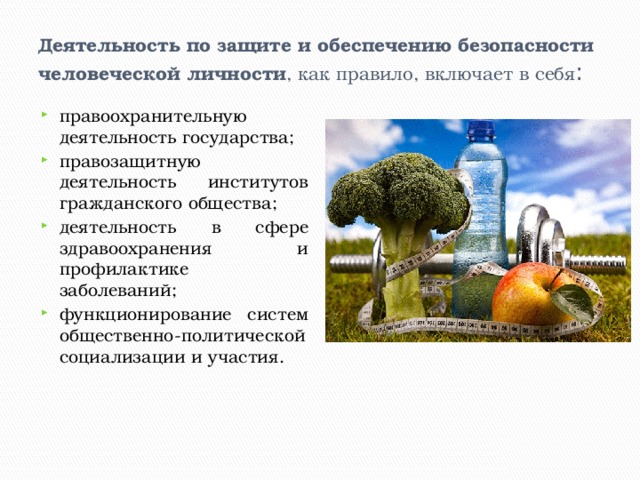 Деятельность по защите и обеспечению безопасности человеческой личности , как правило, включает в себя : правоохранительную деятельность государства; правозащитную деятельность институтов гражданского общества; деятельность в сфере здравоохранения и профилактике заболеваний; функционирование систем общественно-политической социализации и участия. 